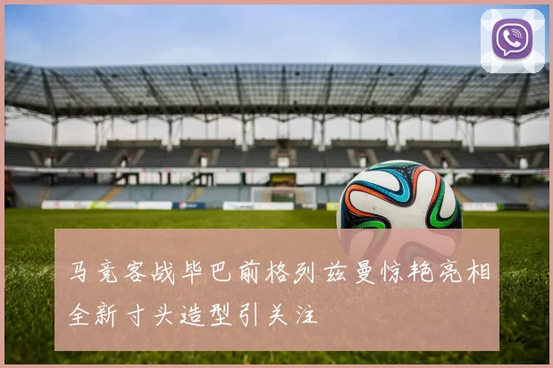 马竞客战毕巴前格列兹曼惊艳亮相全新寸头造型引关注