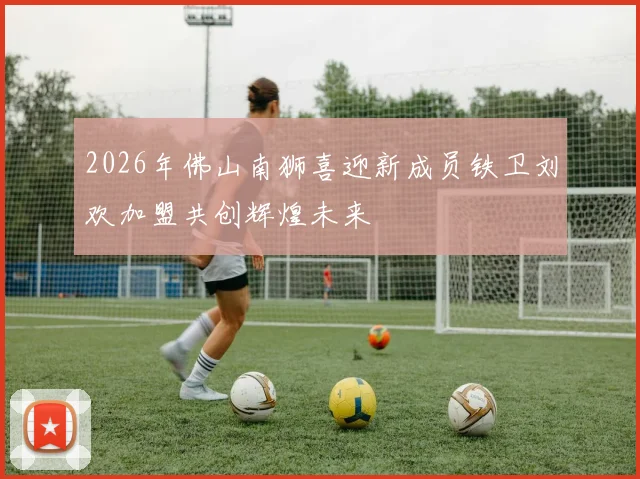 2026年佛山南狮喜迎新成员铁卫刘欢加盟共创辉煌未来