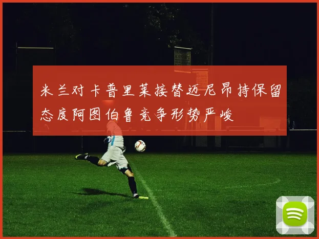 米兰对卡普里莱接替迈尼昂持保留态度阿图伯鲁竞争形势严峻