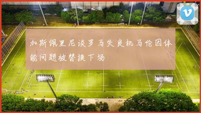 加斯佩里尼谈罗马失良机马伦因体能问题被替换下场