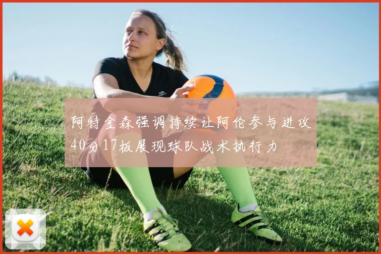 阿特金森强调持续让阿伦参与进攻40分17板展现球队战术执行力