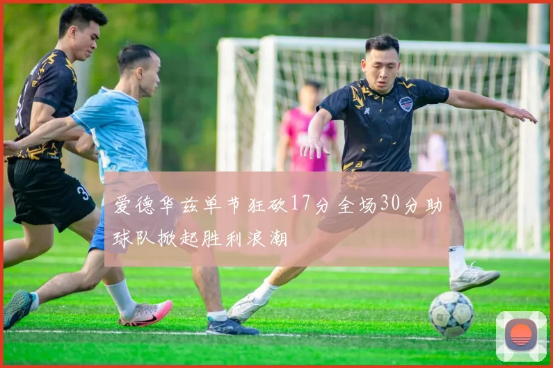 爱德华兹单节狂砍17分全场30分助球队掀起胜利浪潮