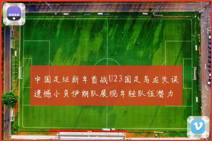 中国足坛新年首战U23国足乌龙失误遗憾小负伊朗队展现年轻队伍潜力