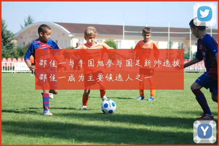邵佳一与李国旭参与国足新帅选拔邵佳一成为主要候选人之一