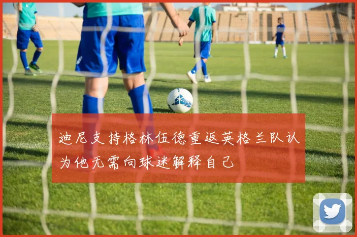 迪尼支持格林伍德重返英格兰队认为他无需向球迷解释自己