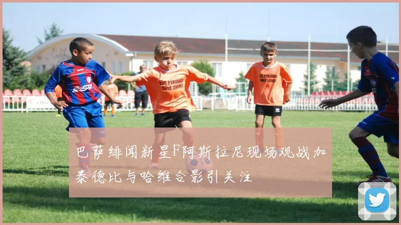 巴萨绯闻新星F阿斯拉尼现场观战加泰德比与哈维合影引关注