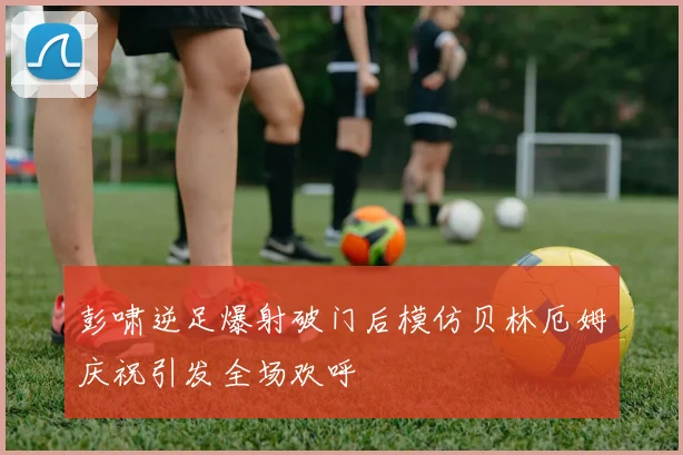 彭啸逆足爆射破门后模仿贝林厄姆庆祝引发全场欢呼