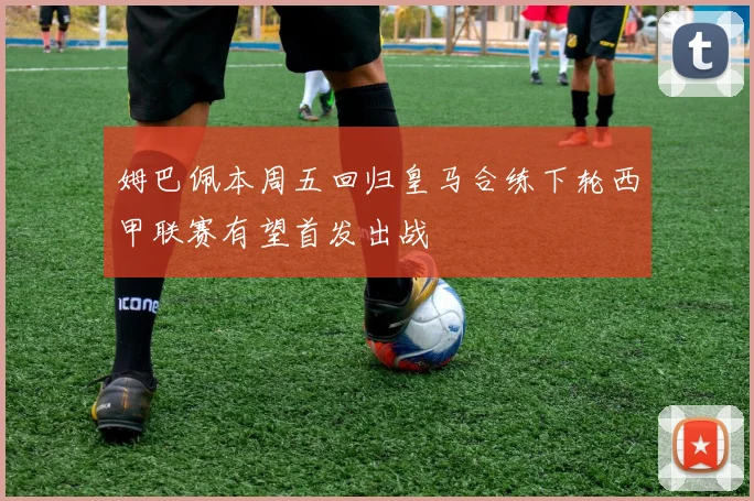 姆巴佩本周五回归皇马合练下轮西甲联赛有望首发出战