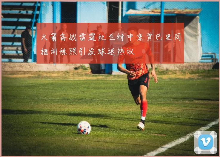 火箭备战雷霆杜兰特申京贾巴里同框训练照引发球迷热议
