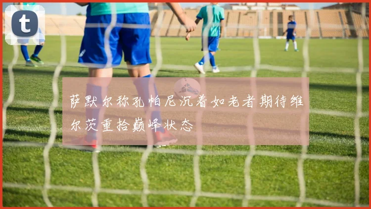 萨默尔称孔帕尼沉着如老者期待维尔茨重拾巅峰状态