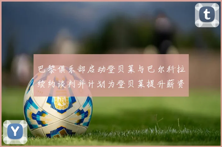 巴黎俱乐部启动登贝莱与巴尔科拉续约谈判并计划为登贝莱提升薪资待遇