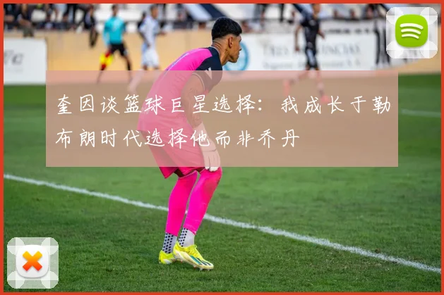 奎因谈篮球巨星选择：我成长于勒布朗时代选择他而非乔丹