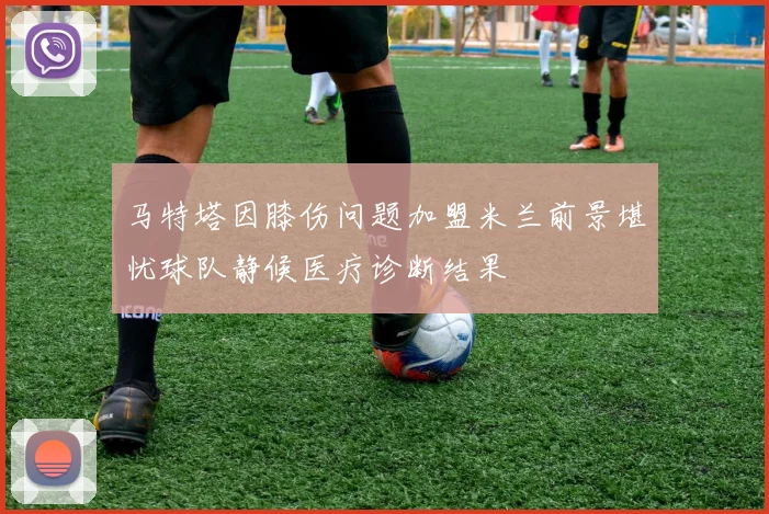 马特塔因膝伤问题加盟米兰前景堪忧球队静候医疗诊断结果