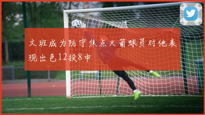 文班成为防守焦点火箭球员对他表现出色12投8中