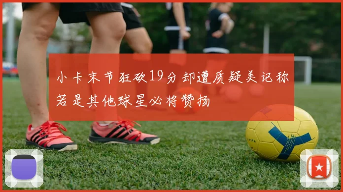 小卡末节狂砍19分却遭质疑美记称若是其他球星必将赞扬