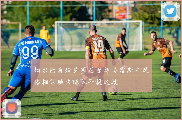 切尔西看好罗塞尼尔与马雷斯卡风格相似助力球队平稳过渡