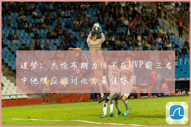 追梦：杰伦布朗为何不在MVP前三名中他理应被讨论为最佳球员
