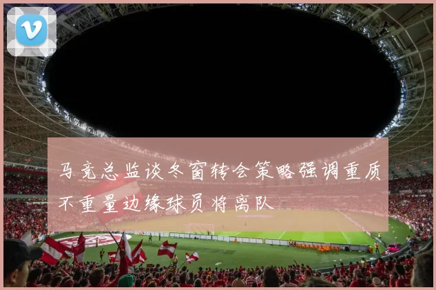 马竞总监谈冬窗转会策略强调重质不重量边缘球员将离队