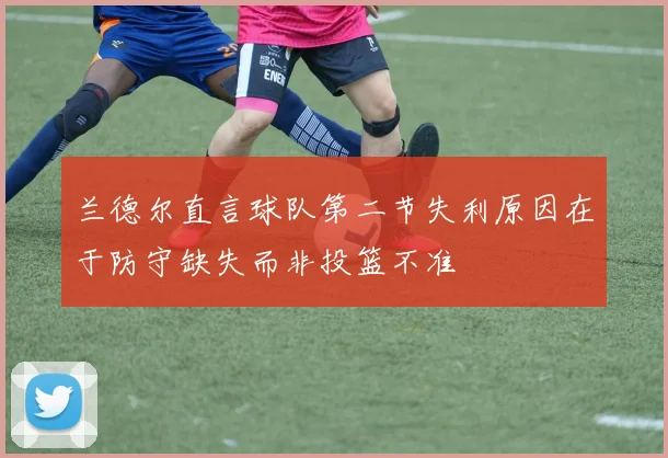 兰德尔直言球队第二节失利原因在于防守缺失而非投篮不准