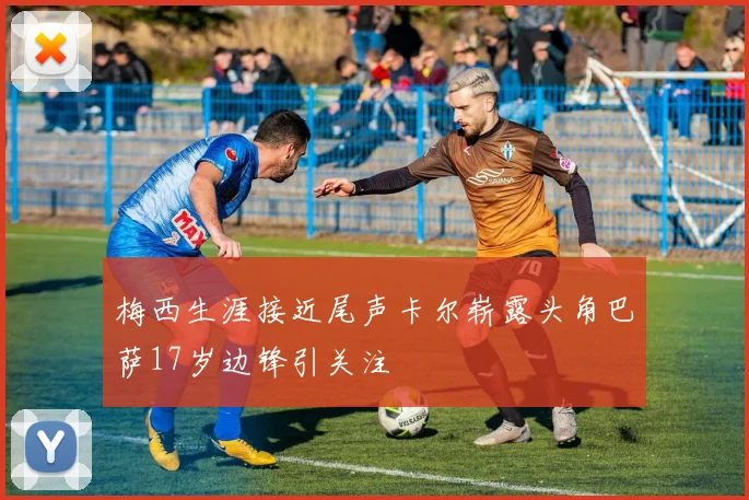 梅西生涯接近尾声卡尔崭露头角巴萨17岁边锋引关注