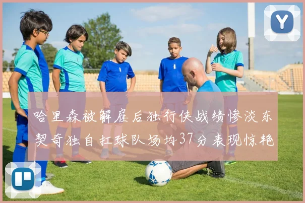 哈里森被解雇后独行侠战绩惨淡东契奇独自扛球队场均37分表现惊艳