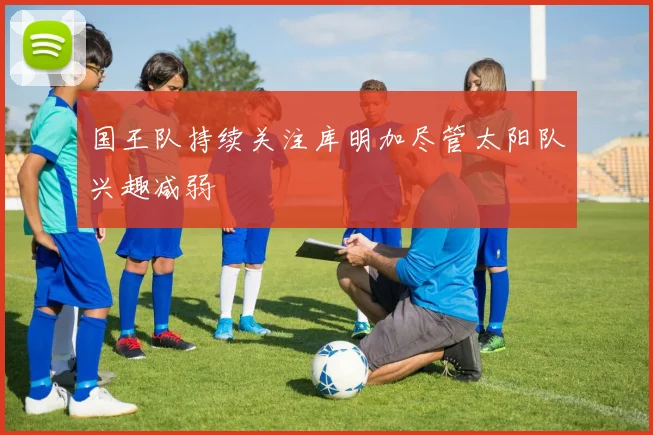 国王队持续关注库明加尽管太阳队兴趣减弱