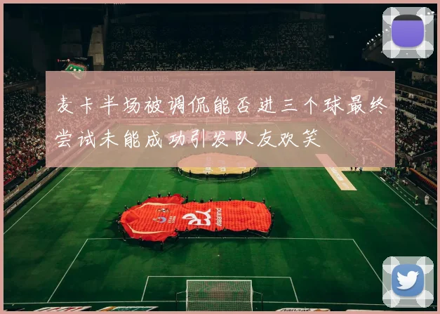 麦卡半场被调侃能否进三个球最终尝试未能成功引发队友欢笑