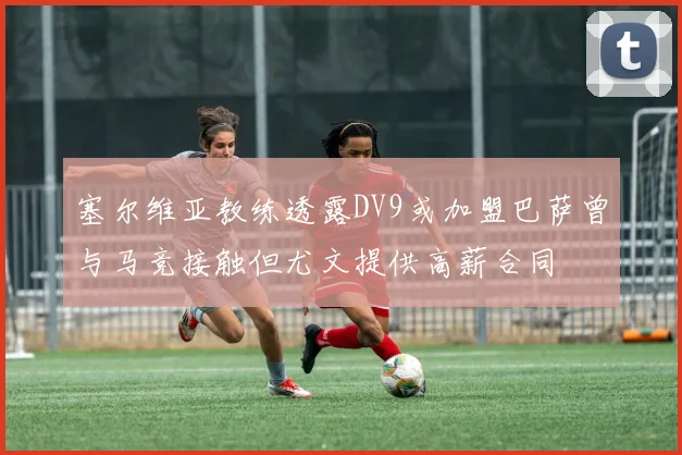 塞尔维亚教练透露DV9或加盟巴萨曾与马竞接触但尤文提供高薪合同