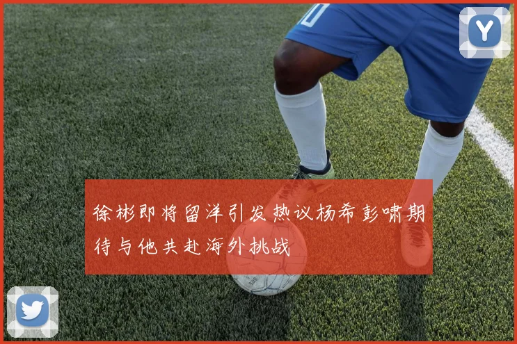 徐彬即将留洋引发热议杨希彭啸期待与他共赴海外挑战