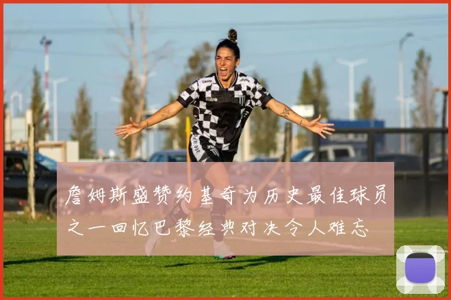 詹姆斯盛赞约基奇为历史最佳球员之一回忆巴黎经典对决令人难忘