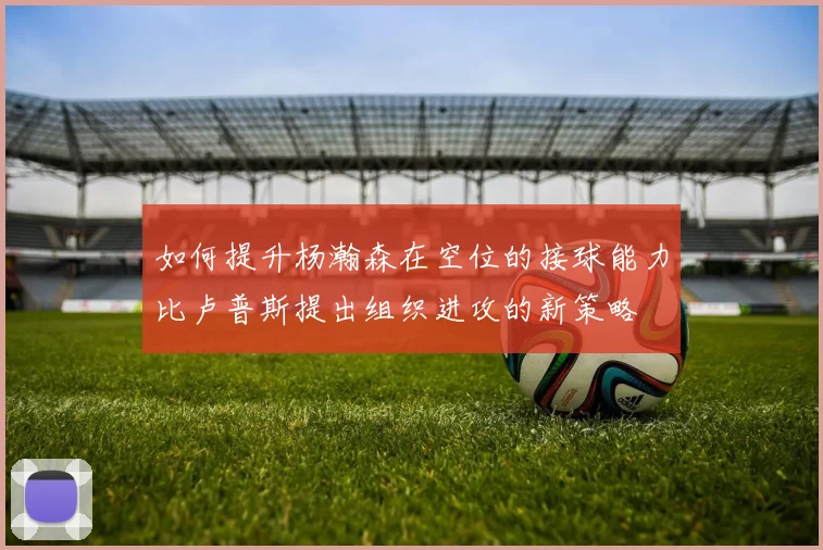 如何提升杨瀚森在空位的接球能力比卢普斯提出组织进攻的新策略