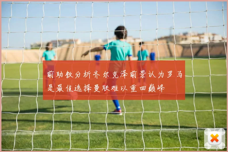 前助教分析齐尔克泽前景认为罗马是最佳选择曼联难以重回巅峰