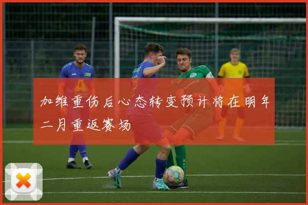 加维重伤后心态转变预计将在明年二月重返赛场