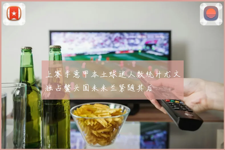 上赛季意甲本土球迷人数统计尤文独占鳌头国米米兰紧随其后