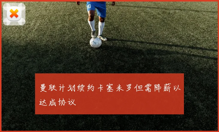 曼联计划续约卡塞米罗但需降薪以达成协议