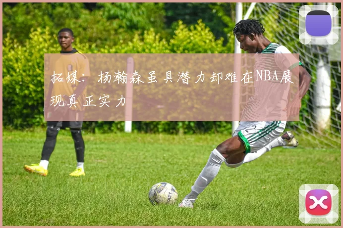 拓媒：杨瀚森虽具潜力却难在NBA展现真正实力