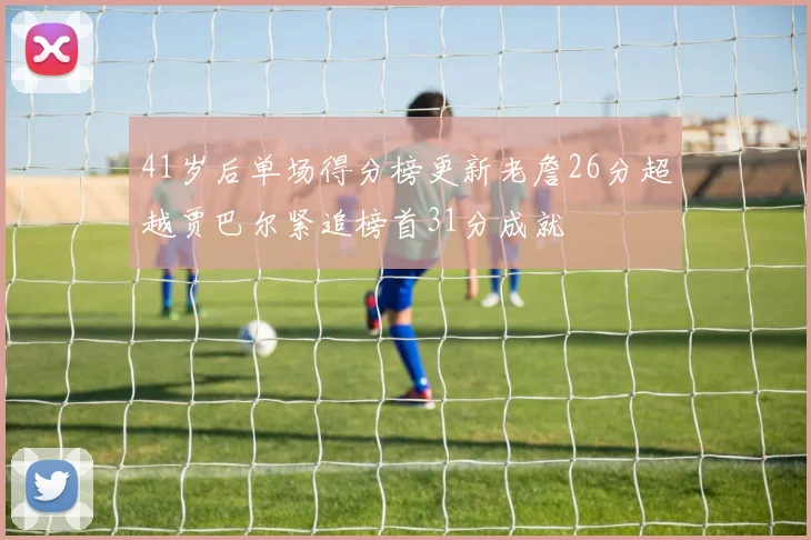 41岁后单场得分榜更新老詹26分超越贾巴尔紧追榜首31分成就