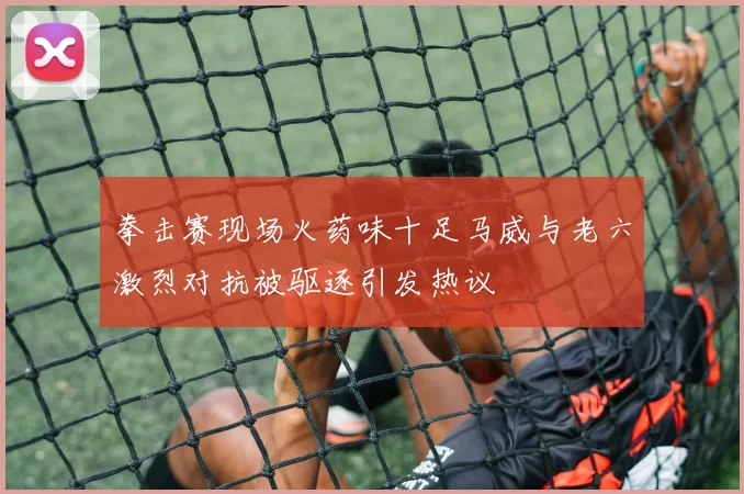 拳击赛现场火药味十足马威与老六激烈对抗被驱逐引发热议