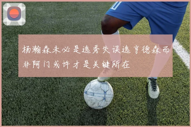 杨瀚森未必是选秀失误选亨德森而非阿门或许才是关键所在