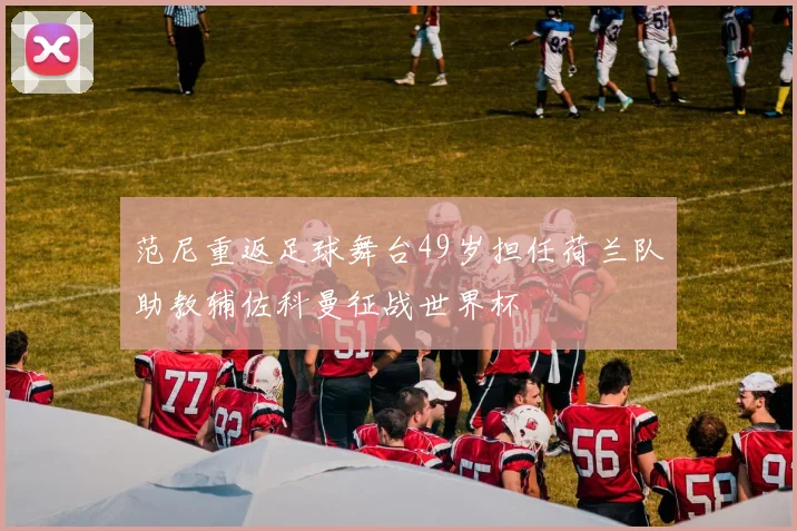 范尼重返足球舞台49岁担任荷兰队助教辅佐科曼征战世界杯