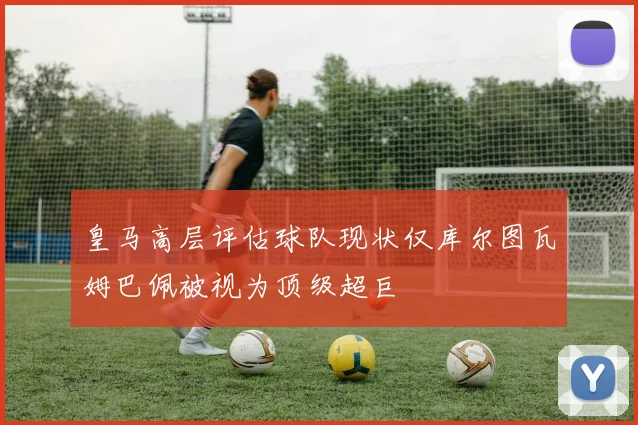 皇马高层评估球队现状仅库尔图瓦姆巴佩被视为顶级超巨