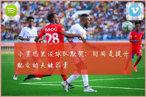 小贾巴里谈球队默契：时间是提升配合的关键因素