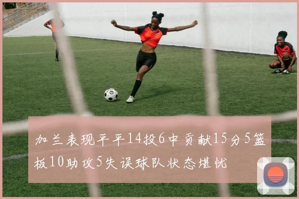 加兰表现平平14投6中贡献15分5篮板10助攻5失误球队状态堪忧