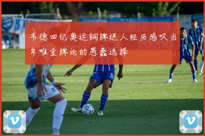 韦德回忆奥运铜牌送人经历感叹当年唯金牌论的愚蠢选择