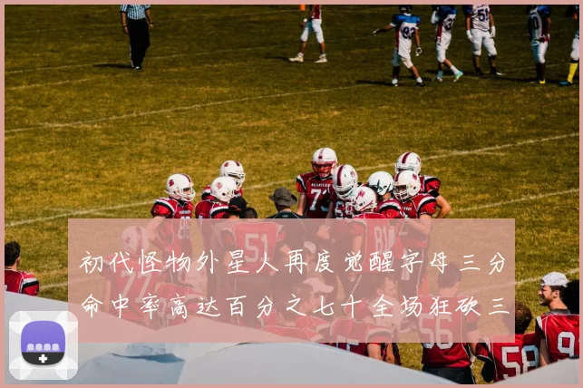 初代怪物外星人再度觉醒字母三分命中率高达百分之七十全场狂砍三十一分二十篮板七助攻