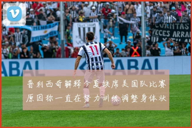 普利西奇解释今夏缺席美国队比赛原因称一直在努力训练调整身体状态