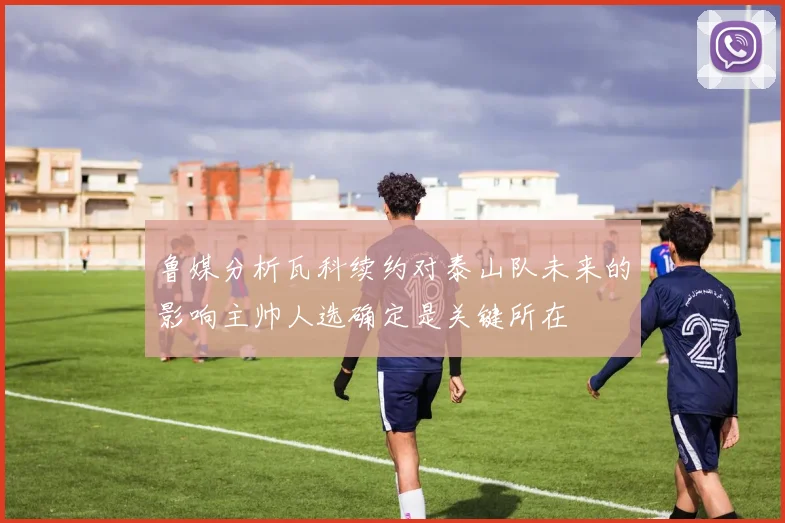 鲁媒分析瓦科续约对泰山队未来的影响主帅人选确定是关键所在