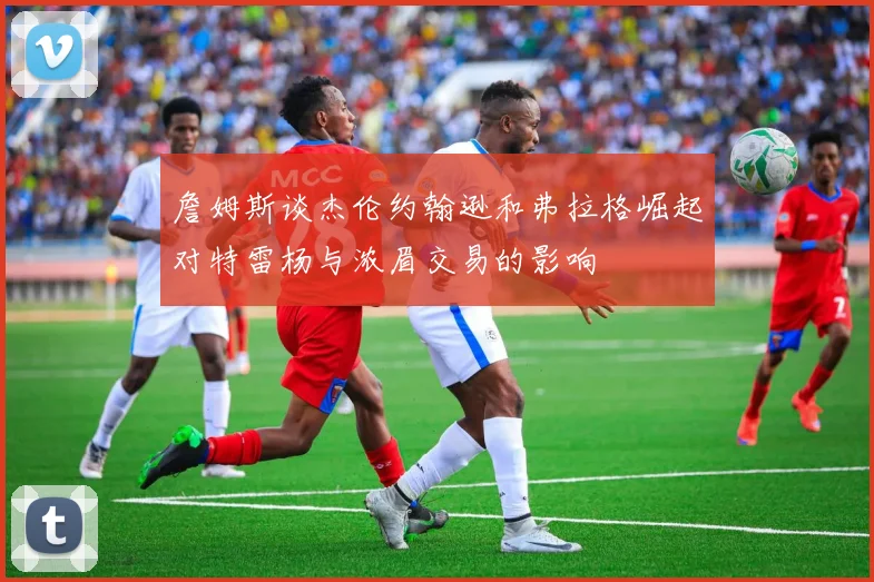 詹姆斯谈杰伦约翰逊和弗拉格崛起对特雷杨与浓眉交易的影响