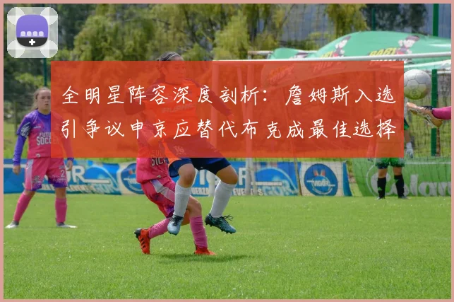 全明星阵容深度剖析：詹姆斯入选引争议申京应替代布克成最佳选择